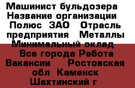 Машинист бульдозера › Название организации ­ Полюс, ЗАО › Отрасль предприятия ­ Металлы › Минимальный оклад ­ 1 - Все города Работа » Вакансии   . Ростовская обл.,Каменск-Шахтинский г.